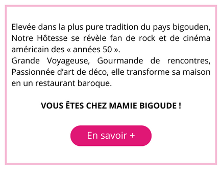 Élevée dans la plus pure tradition du pays bigouden, Notre Hôtesse se révèle fan de rock et de cinéma américain des "années 50". 
Grande Voyageuse, Gourmande de rencontres, Passionnée d'art de déco, elle transforme sa maison en un restaurant baroque.
VOUS ÊTES CHEZ MAMIE BIGOUDE ! 