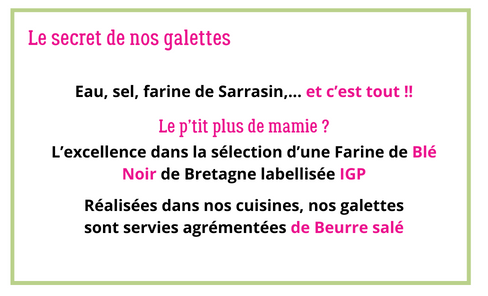 Le secret de nos galettes
Eau, sel, farine de Sarrasin, ... et c'est tout !!

Le p'tit plus de mamie ?
L'excellence dans la sélection d'une Farine de Blé Noir de Bretagne labellisée IGP

Réalisées dans nos cuisines, nos galettes sont servies agrémentées de Beurre salé